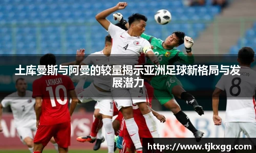 土库曼斯与阿曼的较量揭示亚洲足球新格局与发展潜力